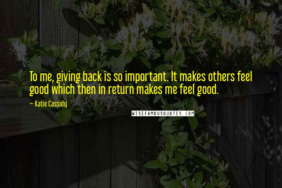 Katie Cassidy Quotes: To me, giving back is so important. It makes others feel good which then in return makes me feel good.