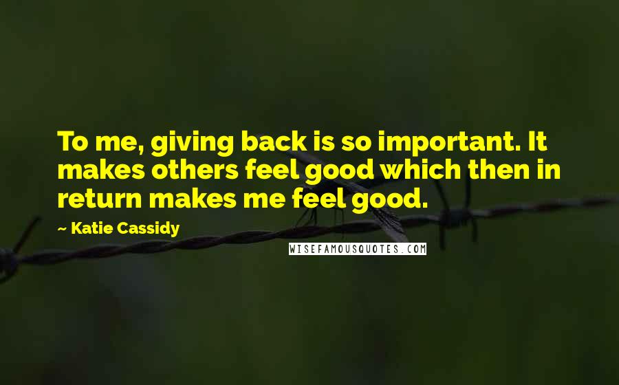 Katie Cassidy Quotes: To me, giving back is so important. It makes others feel good which then in return makes me feel good.