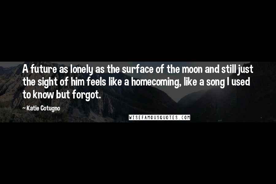 Katie Cotugno Quotes: A future as lonely as the surface of the moon and still just the sight of him feels like a homecoming, like a song I used to know but forgot.