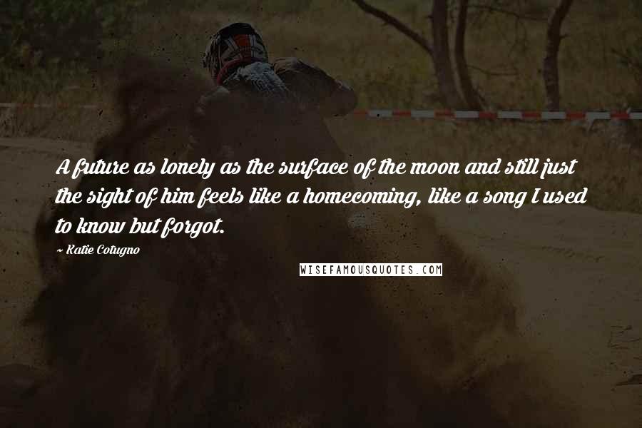 Katie Cotugno Quotes: A future as lonely as the surface of the moon and still just the sight of him feels like a homecoming, like a song I used to know but forgot.