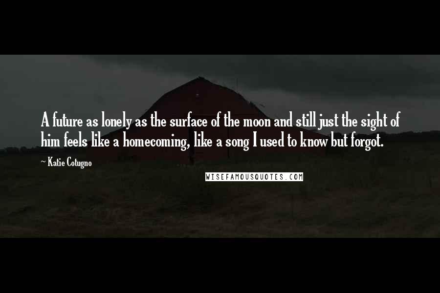 Katie Cotugno Quotes: A future as lonely as the surface of the moon and still just the sight of him feels like a homecoming, like a song I used to know but forgot.