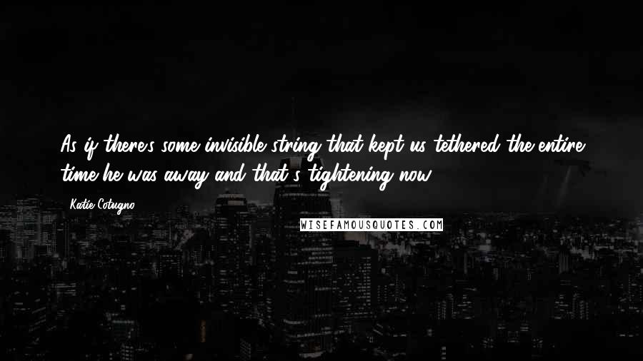 Katie Cotugno Quotes: As if there's some invisible string that kept us tethered the entire time he was away and that's tightening now ...