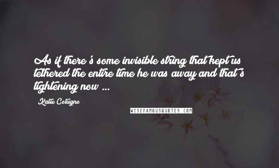 Katie Cotugno Quotes: As if there's some invisible string that kept us tethered the entire time he was away and that's tightening now ...