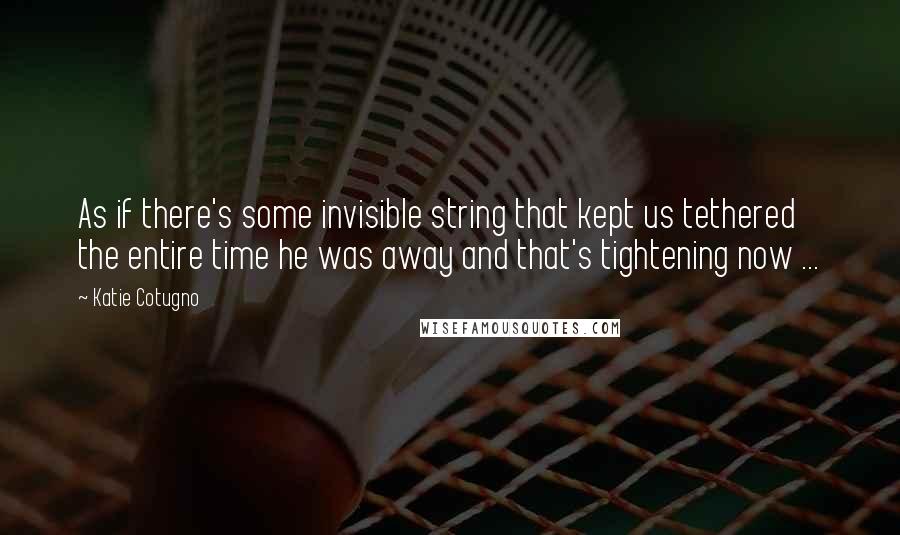 Katie Cotugno Quotes: As if there's some invisible string that kept us tethered the entire time he was away and that's tightening now ...