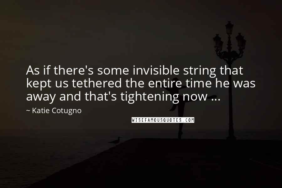 Katie Cotugno Quotes: As if there's some invisible string that kept us tethered the entire time he was away and that's tightening now ...