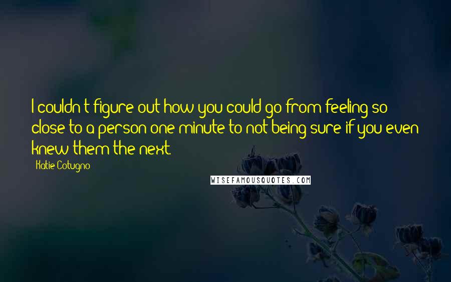 Katie Cotugno Quotes: I couldn't figure out how you could go from feeling so close to a person one minute to not being sure if you even knew them the next.