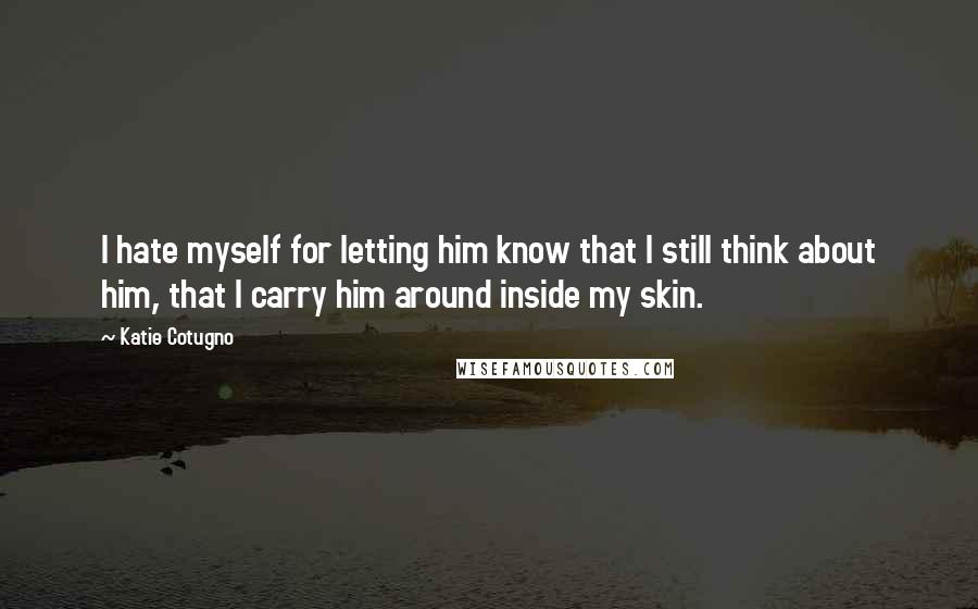 Katie Cotugno Quotes: I hate myself for letting him know that I still think about him, that I carry him around inside my skin.