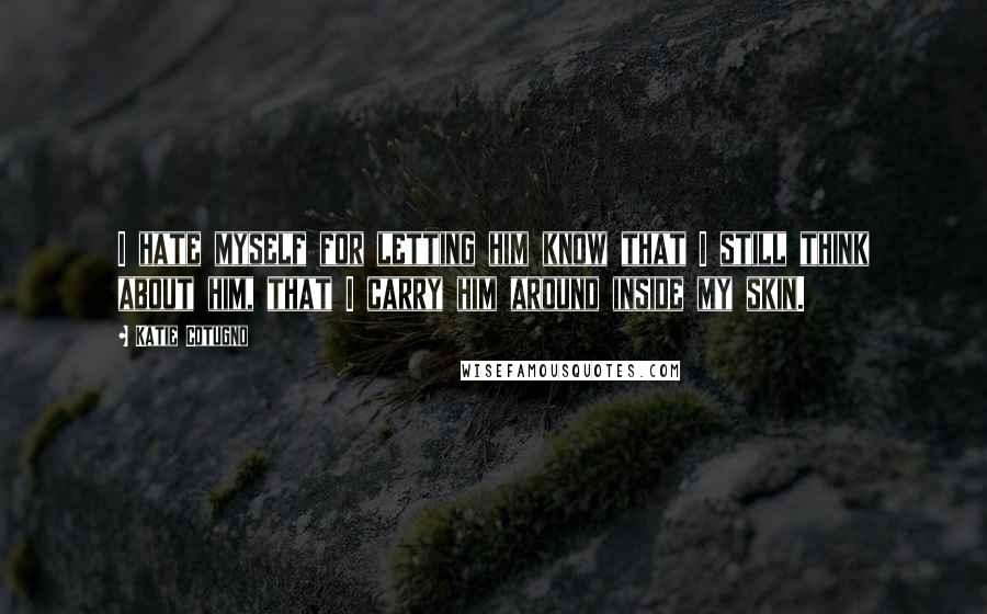 Katie Cotugno Quotes: I hate myself for letting him know that I still think about him, that I carry him around inside my skin.