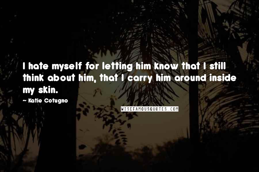 Katie Cotugno Quotes: I hate myself for letting him know that I still think about him, that I carry him around inside my skin.