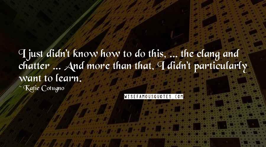 Katie Cotugno Quotes: I just didn't know how to do this, ... the clang and chatter ... And more than that, I didn't particularly want to learn.