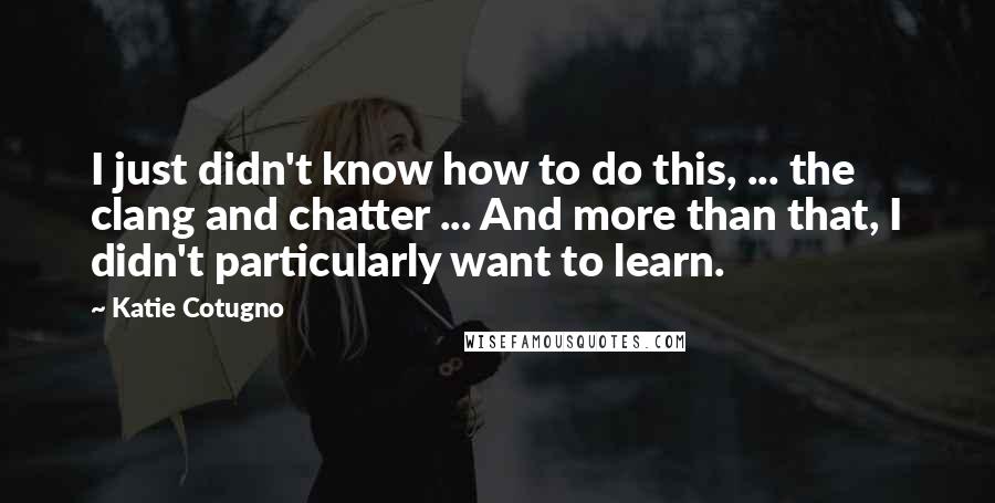 Katie Cotugno Quotes: I just didn't know how to do this, ... the clang and chatter ... And more than that, I didn't particularly want to learn.