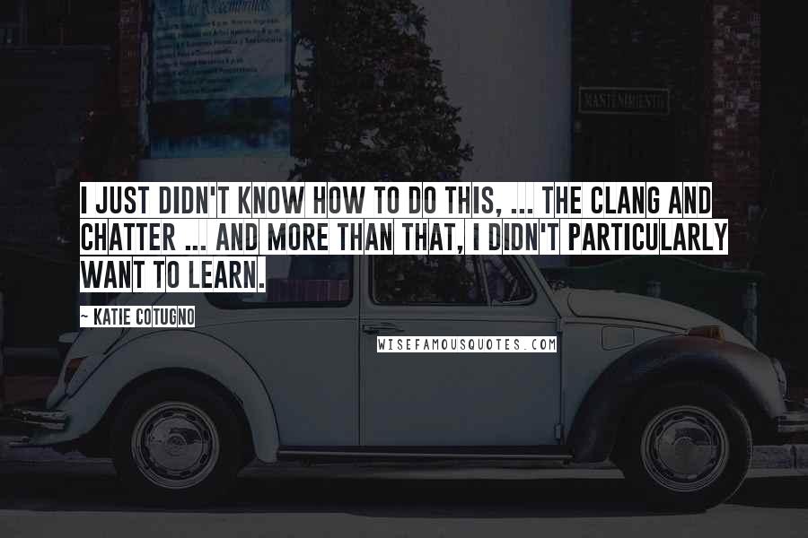 Katie Cotugno Quotes: I just didn't know how to do this, ... the clang and chatter ... And more than that, I didn't particularly want to learn.