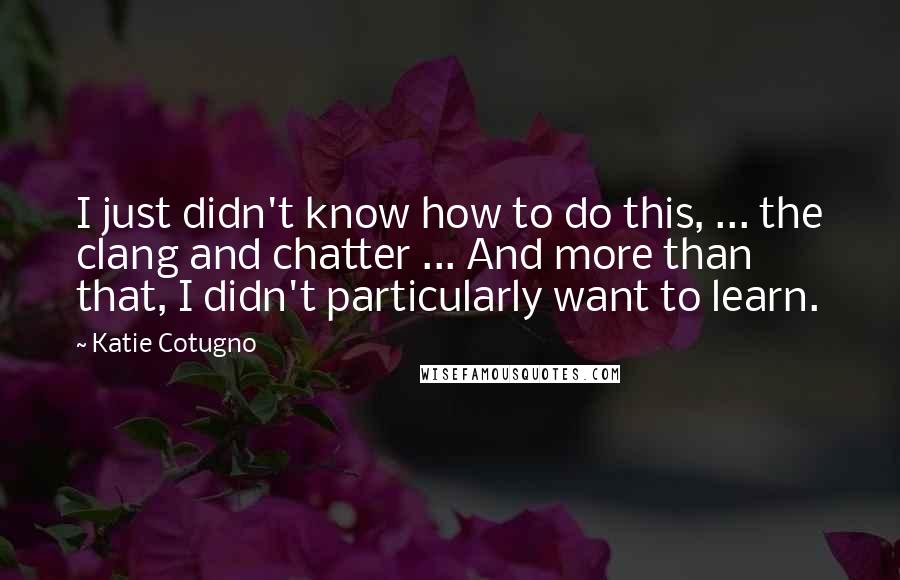 Katie Cotugno Quotes: I just didn't know how to do this, ... the clang and chatter ... And more than that, I didn't particularly want to learn.