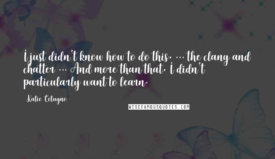 Katie Cotugno Quotes: I just didn't know how to do this, ... the clang and chatter ... And more than that, I didn't particularly want to learn.