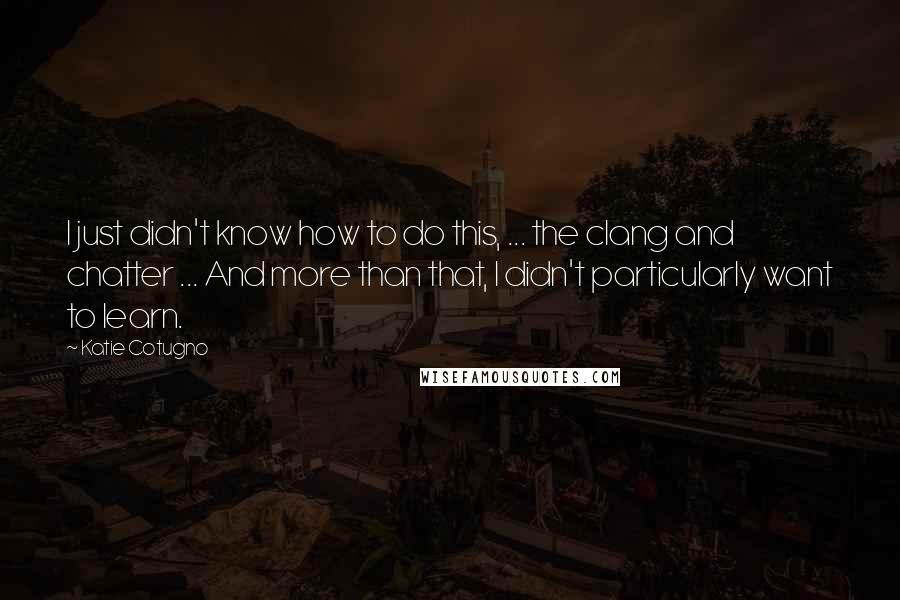 Katie Cotugno Quotes: I just didn't know how to do this, ... the clang and chatter ... And more than that, I didn't particularly want to learn.