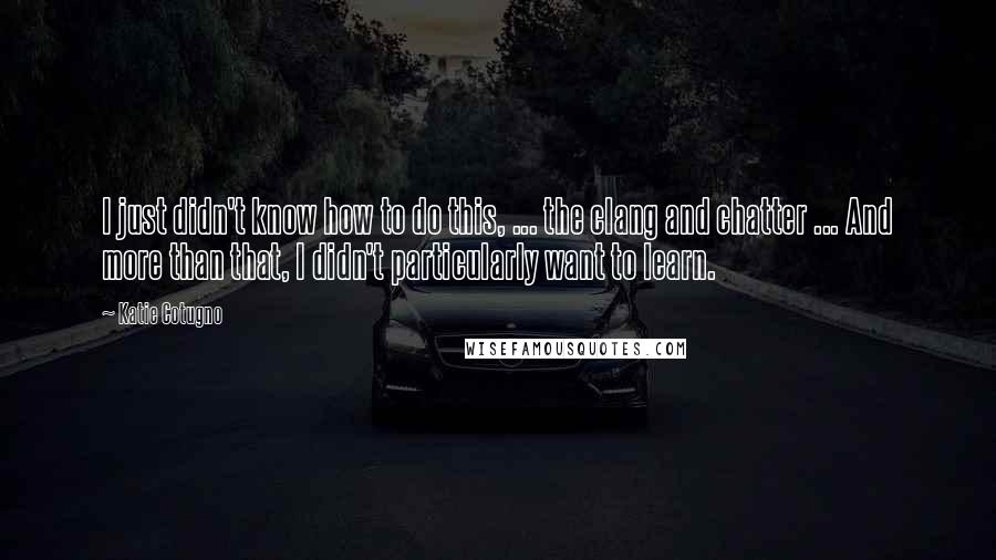 Katie Cotugno Quotes: I just didn't know how to do this, ... the clang and chatter ... And more than that, I didn't particularly want to learn.