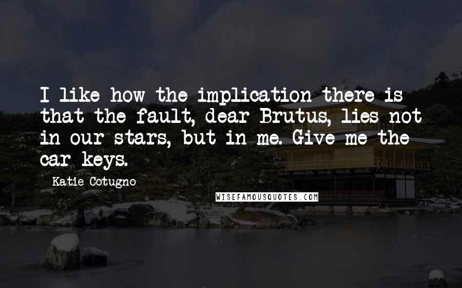 Katie Cotugno Quotes: I like how the implication there is that the fault, dear Brutus, lies not in our stars, but in me. Give me the car keys.