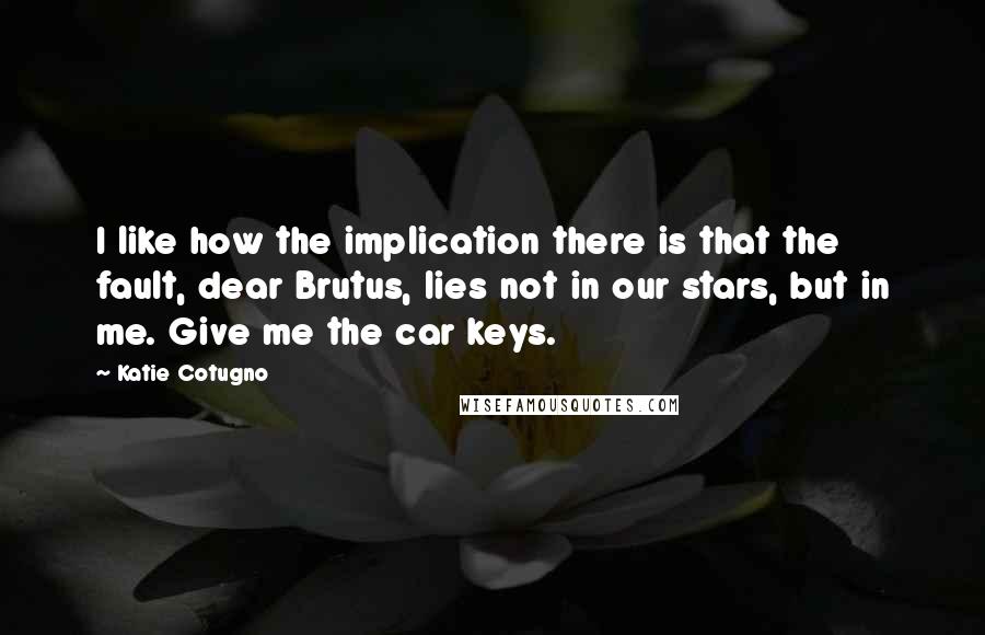 Katie Cotugno Quotes: I like how the implication there is that the fault, dear Brutus, lies not in our stars, but in me. Give me the car keys.