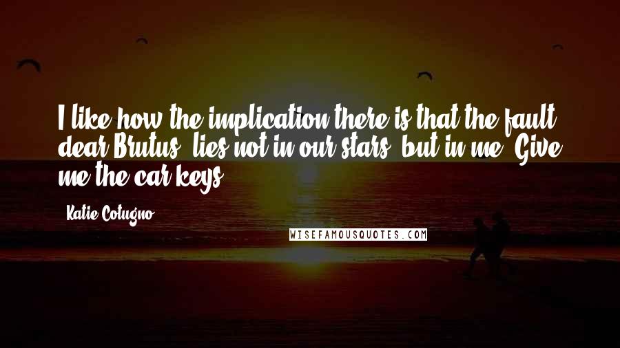 Katie Cotugno Quotes: I like how the implication there is that the fault, dear Brutus, lies not in our stars, but in me. Give me the car keys.