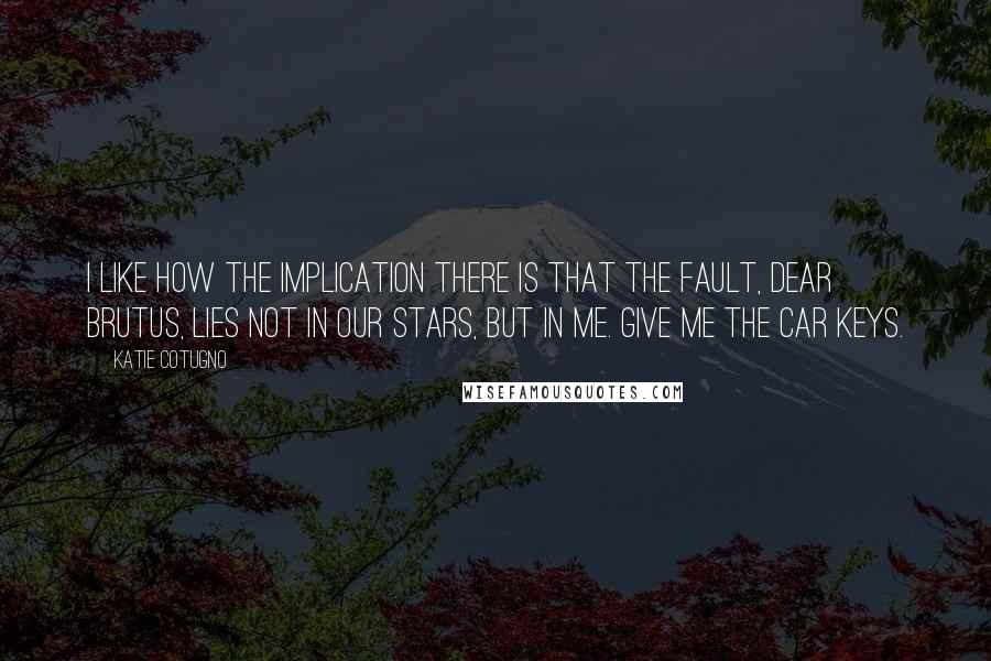 Katie Cotugno Quotes: I like how the implication there is that the fault, dear Brutus, lies not in our stars, but in me. Give me the car keys.