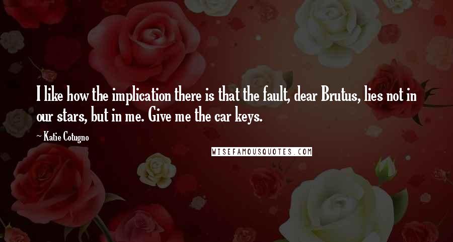 Katie Cotugno Quotes: I like how the implication there is that the fault, dear Brutus, lies not in our stars, but in me. Give me the car keys.