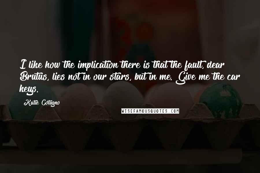 Katie Cotugno Quotes: I like how the implication there is that the fault, dear Brutus, lies not in our stars, but in me. Give me the car keys.