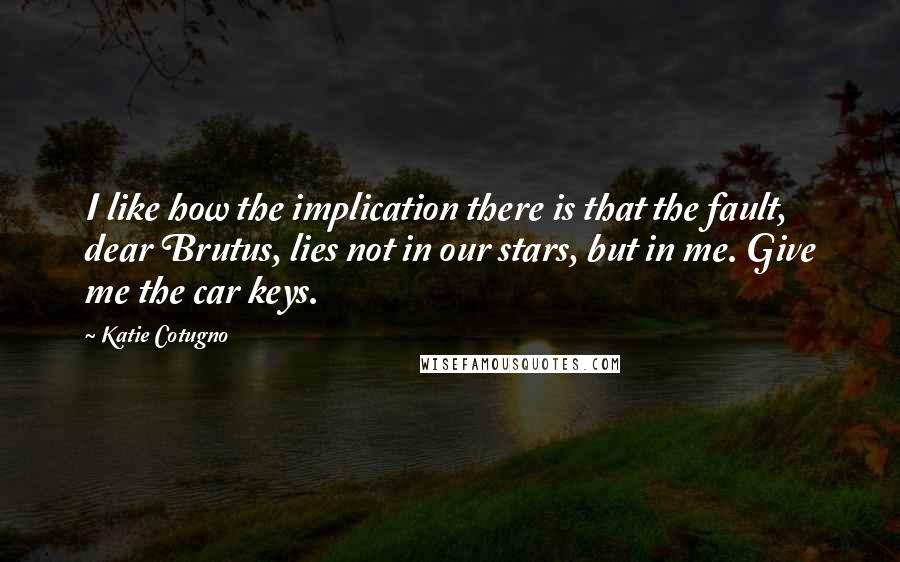 Katie Cotugno Quotes: I like how the implication there is that the fault, dear Brutus, lies not in our stars, but in me. Give me the car keys.