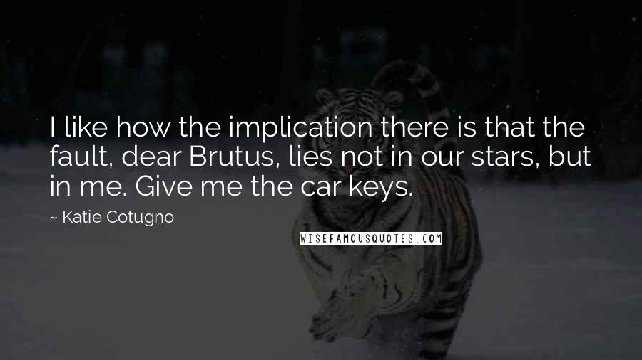 Katie Cotugno Quotes: I like how the implication there is that the fault, dear Brutus, lies not in our stars, but in me. Give me the car keys.