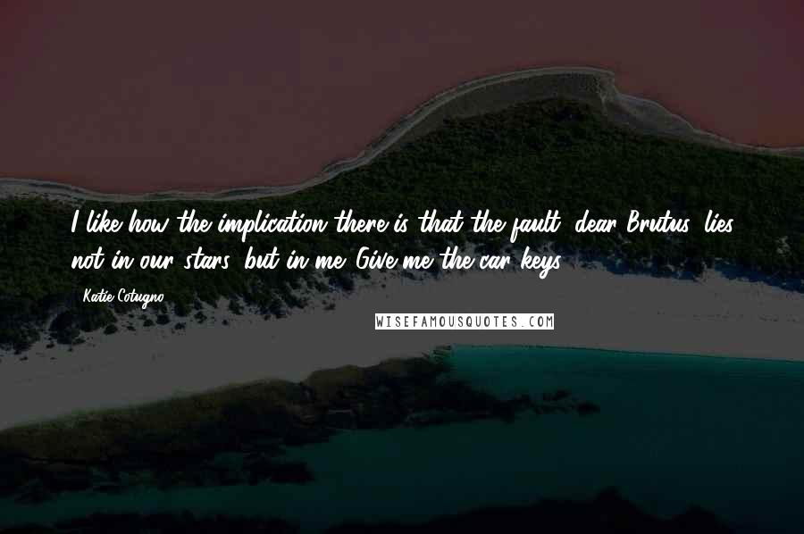 Katie Cotugno Quotes: I like how the implication there is that the fault, dear Brutus, lies not in our stars, but in me. Give me the car keys.