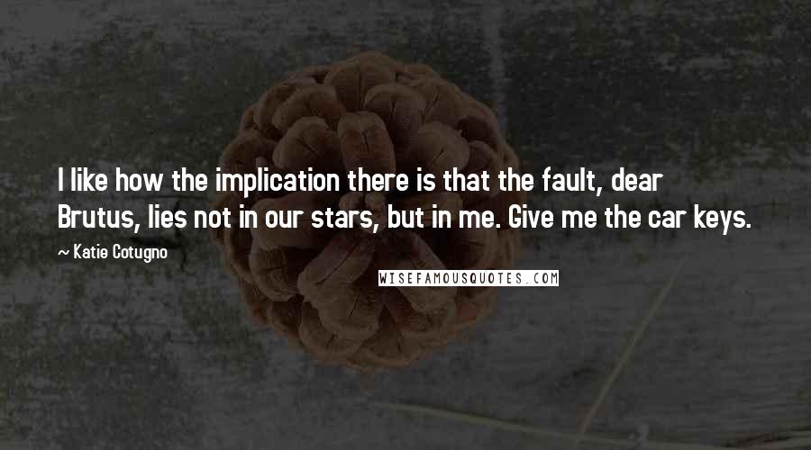 Katie Cotugno Quotes: I like how the implication there is that the fault, dear Brutus, lies not in our stars, but in me. Give me the car keys.