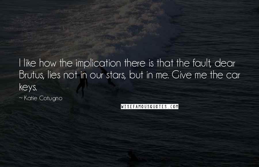 Katie Cotugno Quotes: I like how the implication there is that the fault, dear Brutus, lies not in our stars, but in me. Give me the car keys.