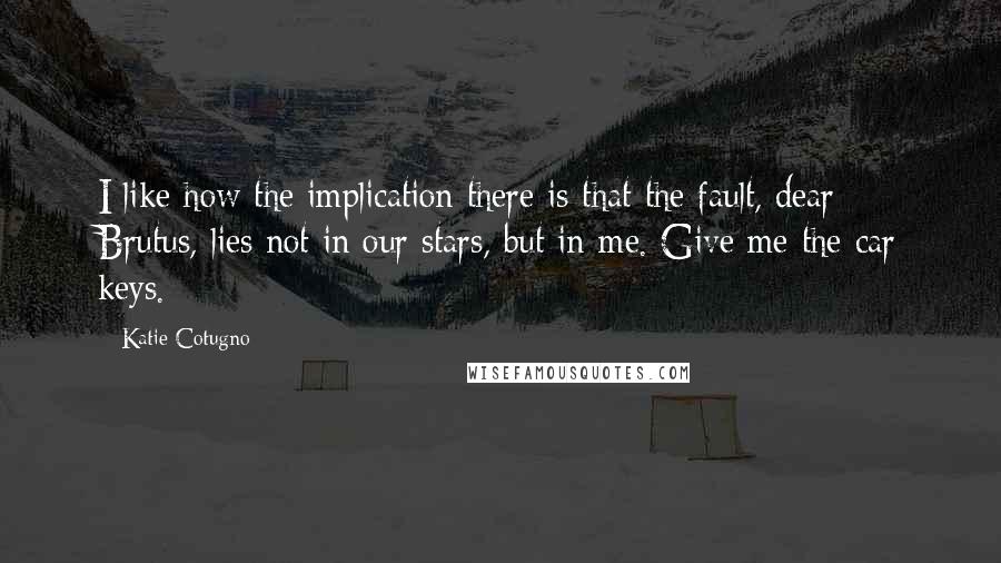 Katie Cotugno Quotes: I like how the implication there is that the fault, dear Brutus, lies not in our stars, but in me. Give me the car keys.