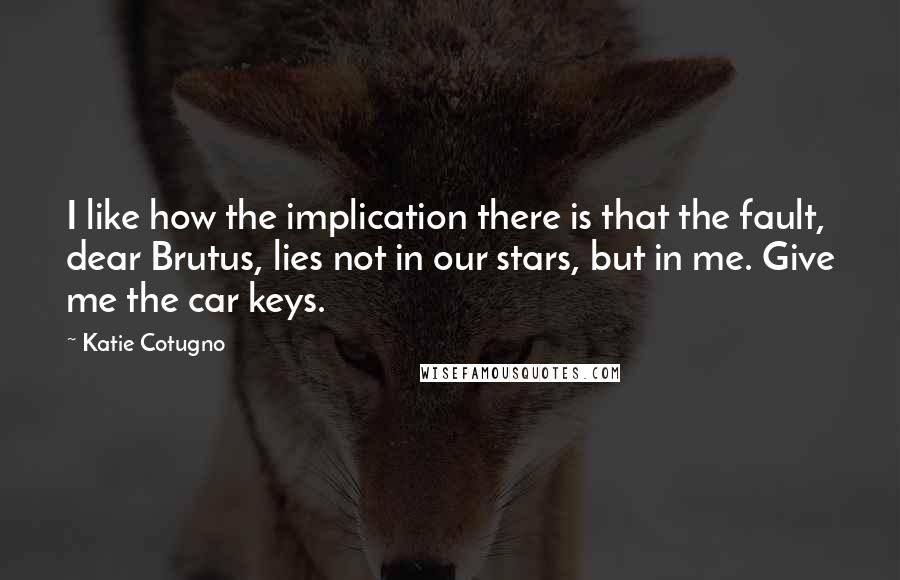 Katie Cotugno Quotes: I like how the implication there is that the fault, dear Brutus, lies not in our stars, but in me. Give me the car keys.