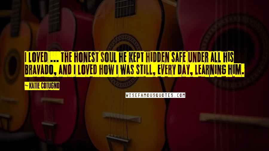 Katie Cotugno Quotes: I loved ... the honest soul he kept hidden safe under all his bravado, and I loved how I was still, every day, learning him.