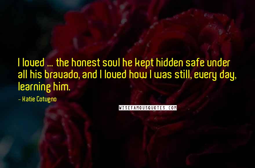 Katie Cotugno Quotes: I loved ... the honest soul he kept hidden safe under all his bravado, and I loved how I was still, every day, learning him.