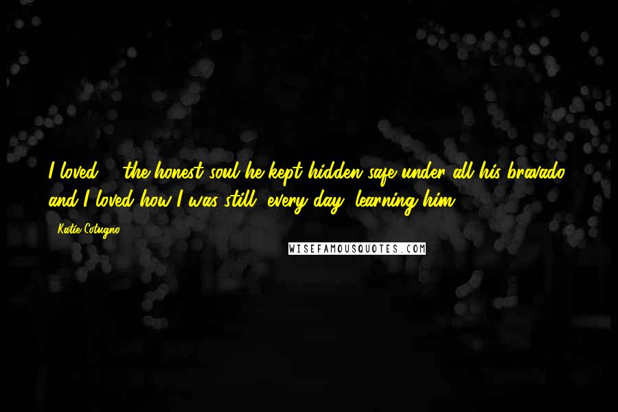 Katie Cotugno Quotes: I loved ... the honest soul he kept hidden safe under all his bravado, and I loved how I was still, every day, learning him.