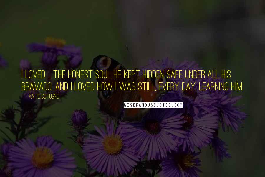 Katie Cotugno Quotes: I loved ... the honest soul he kept hidden safe under all his bravado, and I loved how I was still, every day, learning him.