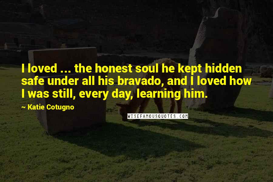 Katie Cotugno Quotes: I loved ... the honest soul he kept hidden safe under all his bravado, and I loved how I was still, every day, learning him.