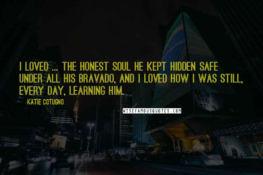 Katie Cotugno Quotes: I loved ... the honest soul he kept hidden safe under all his bravado, and I loved how I was still, every day, learning him.