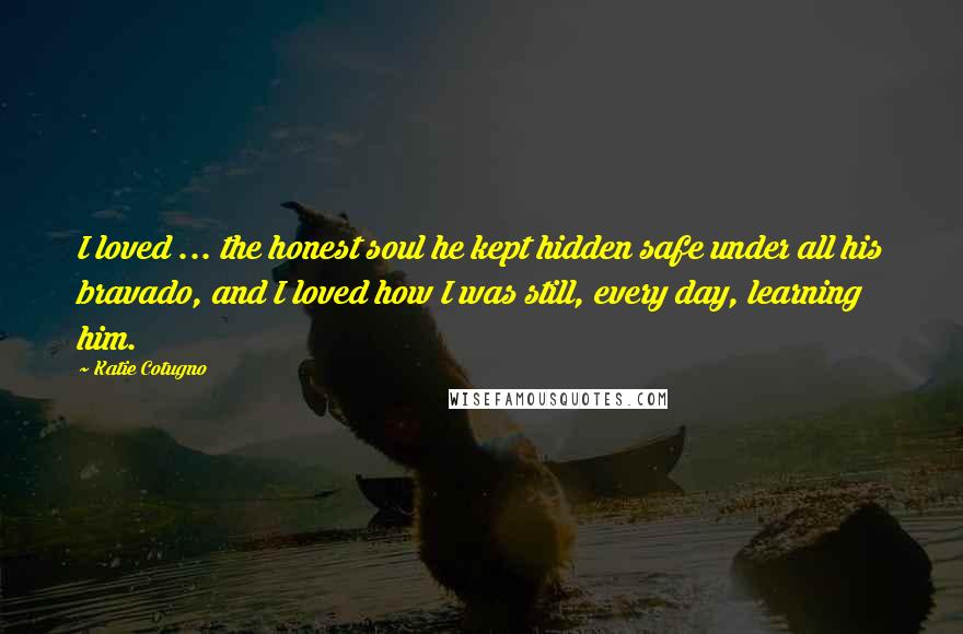 Katie Cotugno Quotes: I loved ... the honest soul he kept hidden safe under all his bravado, and I loved how I was still, every day, learning him.