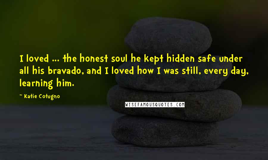 Katie Cotugno Quotes: I loved ... the honest soul he kept hidden safe under all his bravado, and I loved how I was still, every day, learning him.