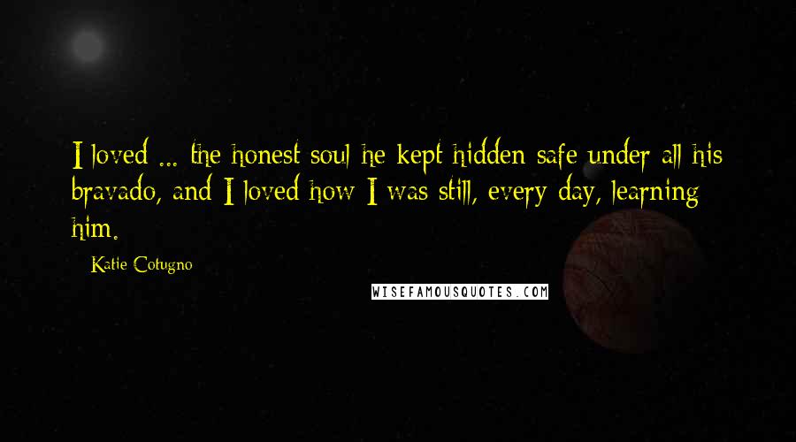 Katie Cotugno Quotes: I loved ... the honest soul he kept hidden safe under all his bravado, and I loved how I was still, every day, learning him.