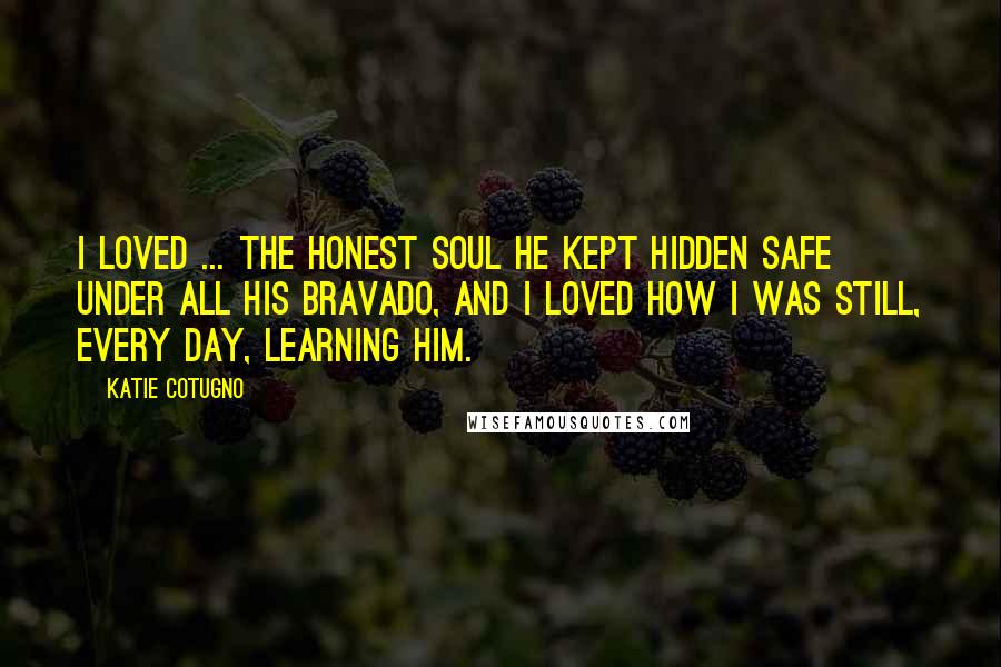 Katie Cotugno Quotes: I loved ... the honest soul he kept hidden safe under all his bravado, and I loved how I was still, every day, learning him.