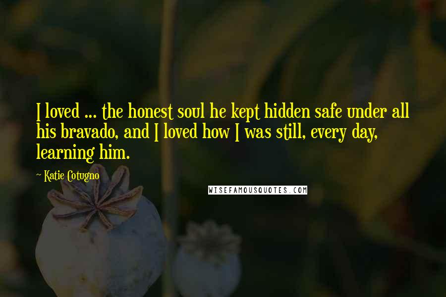 Katie Cotugno Quotes: I loved ... the honest soul he kept hidden safe under all his bravado, and I loved how I was still, every day, learning him.