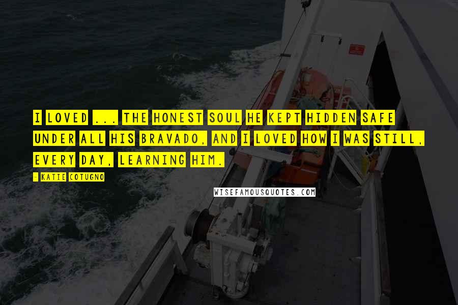 Katie Cotugno Quotes: I loved ... the honest soul he kept hidden safe under all his bravado, and I loved how I was still, every day, learning him.