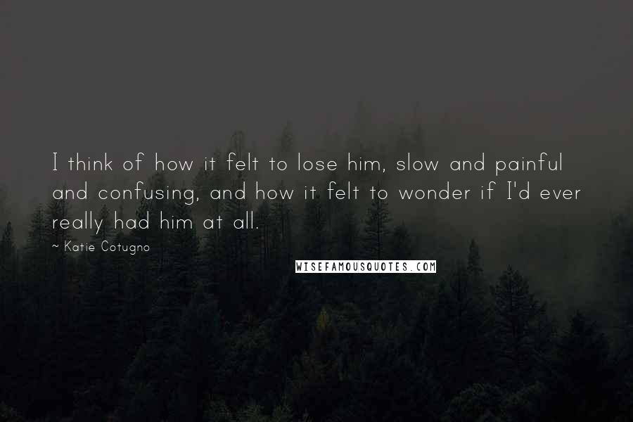 Katie Cotugno Quotes: I think of how it felt to lose him, slow and painful and confusing, and how it felt to wonder if I'd ever really had him at all.