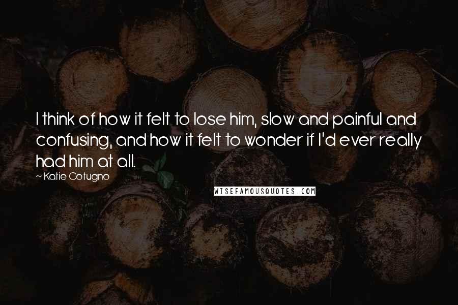 Katie Cotugno Quotes: I think of how it felt to lose him, slow and painful and confusing, and how it felt to wonder if I'd ever really had him at all.