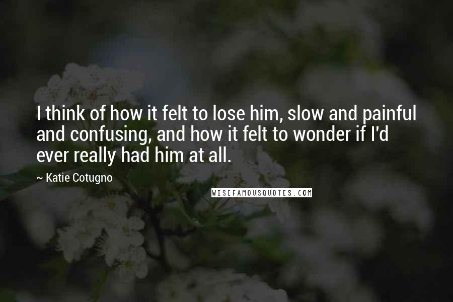 Katie Cotugno Quotes: I think of how it felt to lose him, slow and painful and confusing, and how it felt to wonder if I'd ever really had him at all.