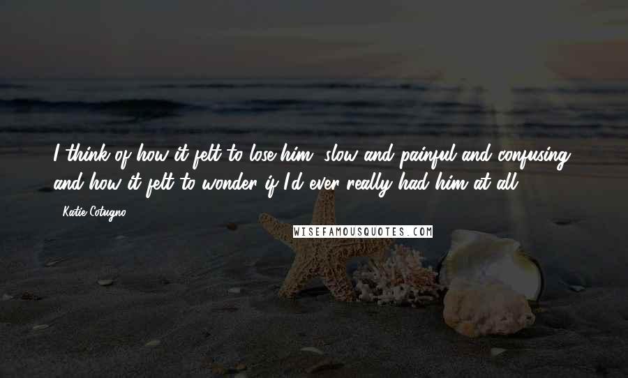 Katie Cotugno Quotes: I think of how it felt to lose him, slow and painful and confusing, and how it felt to wonder if I'd ever really had him at all.