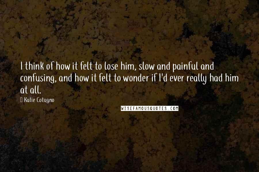 Katie Cotugno Quotes: I think of how it felt to lose him, slow and painful and confusing, and how it felt to wonder if I'd ever really had him at all.